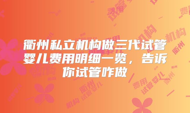 衢州私立机构做三代试管婴儿费用明细一览,告诉你试管咋做