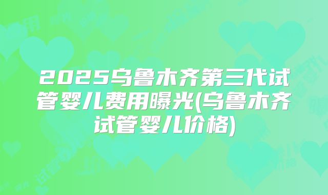 2025乌鲁木齐第三代试管婴儿费用曝光(乌鲁木齐试管婴儿价格)