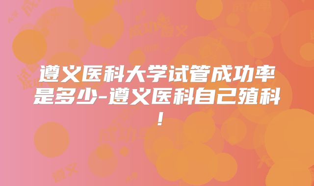 遵义医科大学试管成功率是多少-遵义医科自己殖科!