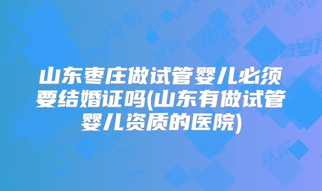 山东枣庄做试管婴儿必须要结婚证吗(山东有做试管婴儿资质的医院)