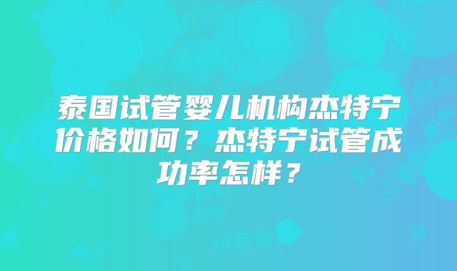 泰国试管婴儿机构杰特宁价格如何？杰特宁试管成功率怎样？