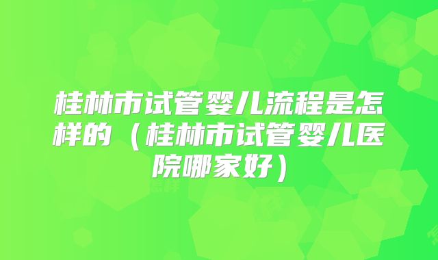 桂林市试管婴儿流程是怎样的(桂林市试管婴儿医院哪家好)