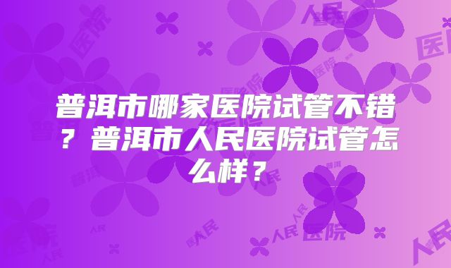 普洱市哪家医院试管不错？普洱市人民医院试管怎么样？