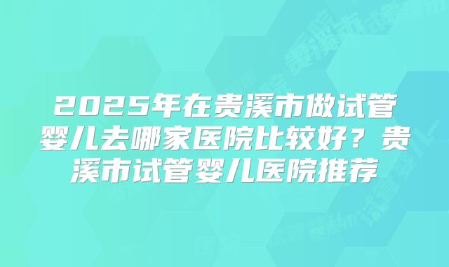 2025年在贵溪市做试管婴儿去哪家医院比较好？贵溪市试管婴儿医院推荐
