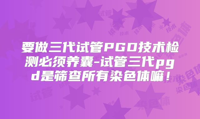 要做三代试管PGD技术检测必须养囊-试管三代pgd是筛查所有染色体嘛!