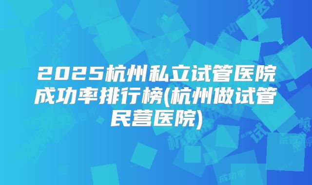 2025杭州私立试管医院成功率排行榜(杭州做试管民营医院)
