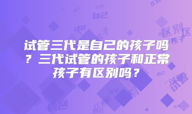 试管三代是自己的孩子吗？三代试管的孩子和正常孩子有区别吗？