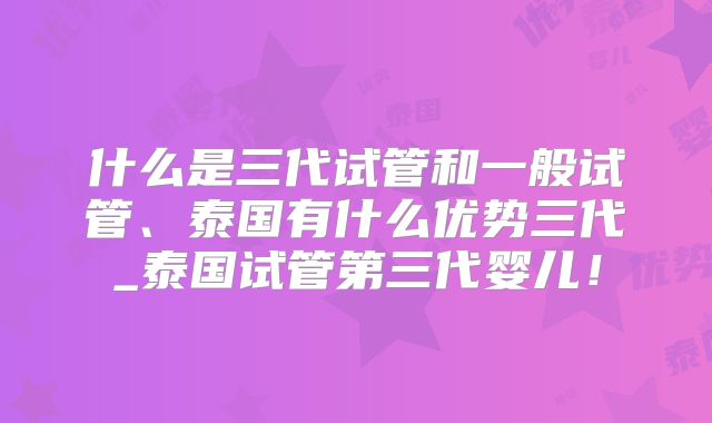 什么是三代试管和一般试管、泰国有什么优势三代_泰国试管第三代婴儿！