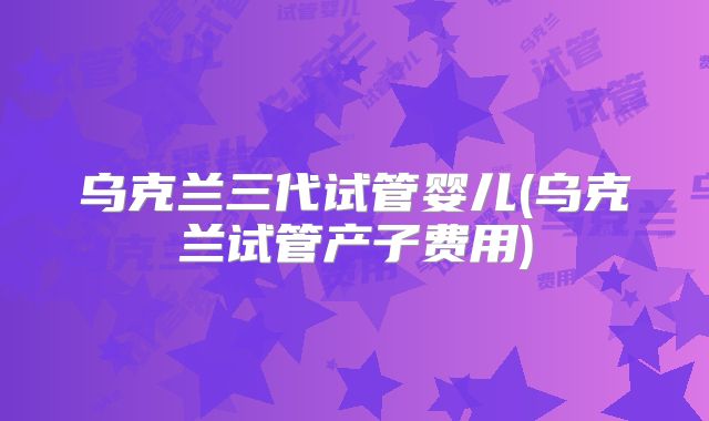 乌克兰三代试管婴儿(乌克兰试管产子费用)