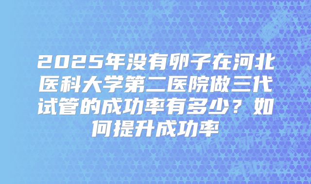2025年没有卵子在河北医科大学第二医院做三代试管的成功率有多少?如何提升成功率