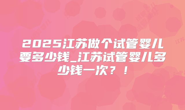 2025江苏做个试管婴儿要多少钱_江苏试管婴儿多少钱一次？！