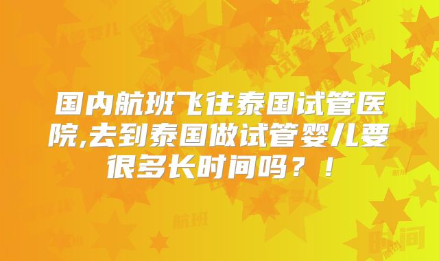 国内航班飞往泰国试管医院,去到泰国做试管婴儿要很多长时间吗？！