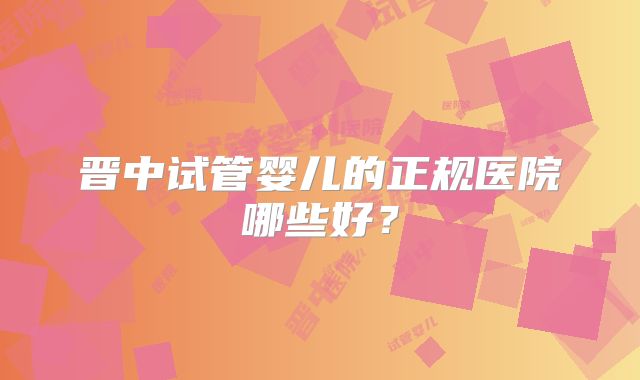 晋中试管婴儿的正规医院哪些好?