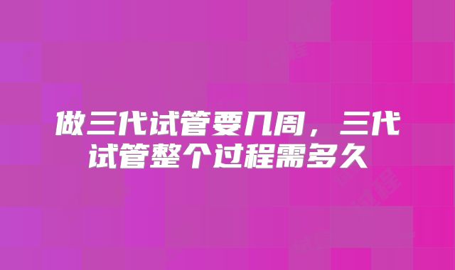 做三代试管要几周,三代试管整个过程需多久