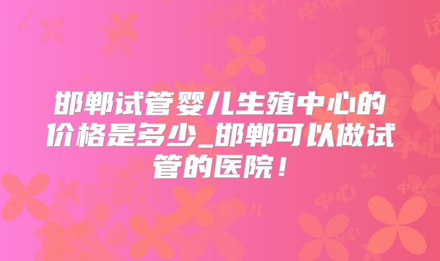 邯郸试管婴儿生殖中心的价格是多少_邯郸可以做试管的医院!