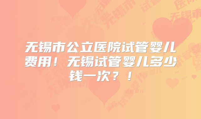 无锡市公立医院试管婴儿费用！无锡试管婴儿多少钱一次？！