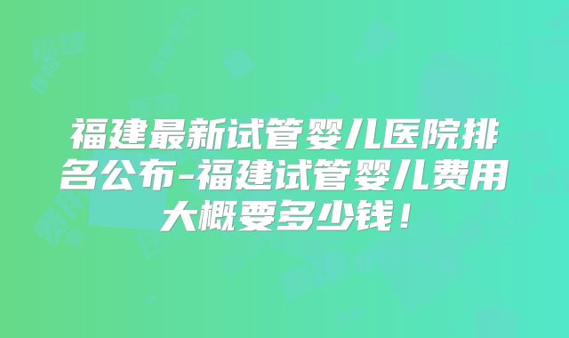 福建最新试管婴儿医院排名公布-福建试管婴儿费用大概要多少钱！