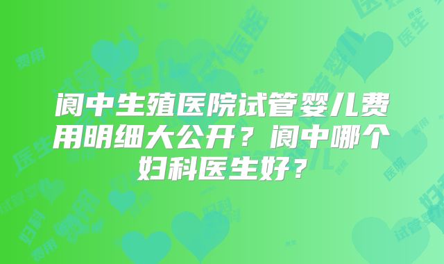 阆中生殖医院试管婴儿费用明细大公开？阆中哪个妇科医生好？