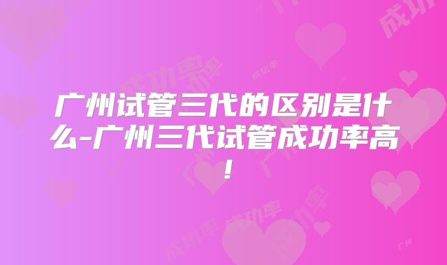 广州试管三代的区别是什么-广州三代试管成功率高！