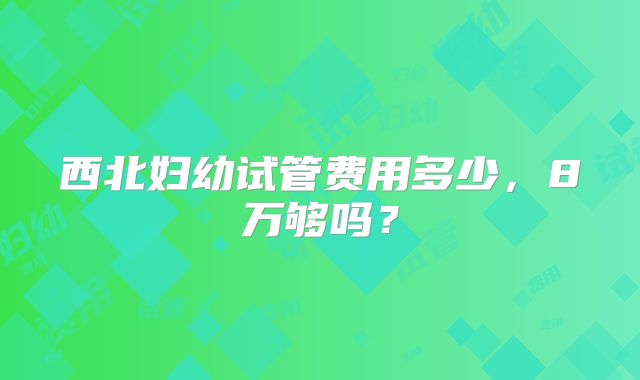 西北妇幼试管费用多少,8万够吗?