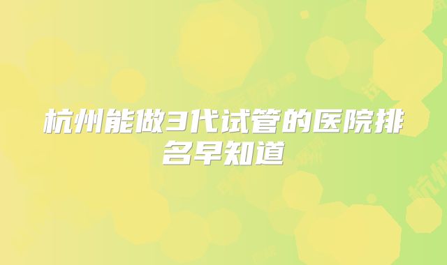 杭州能做3代试管的医院排名早知道