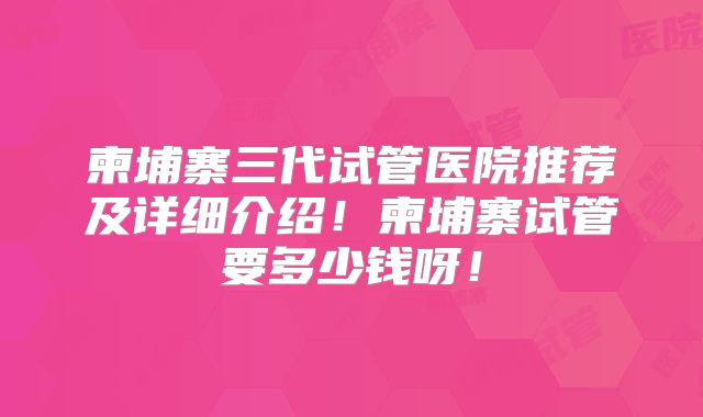 柬埔寨三代试管医院推荐及详细介绍!柬埔寨试管要多少钱呀!