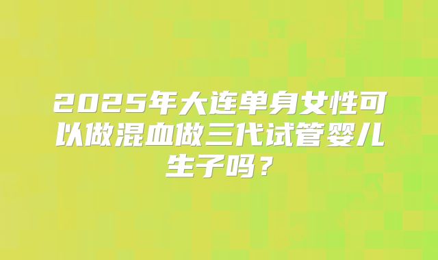 2025年大连单身女性可以做混血做三代试管婴儿生子吗?