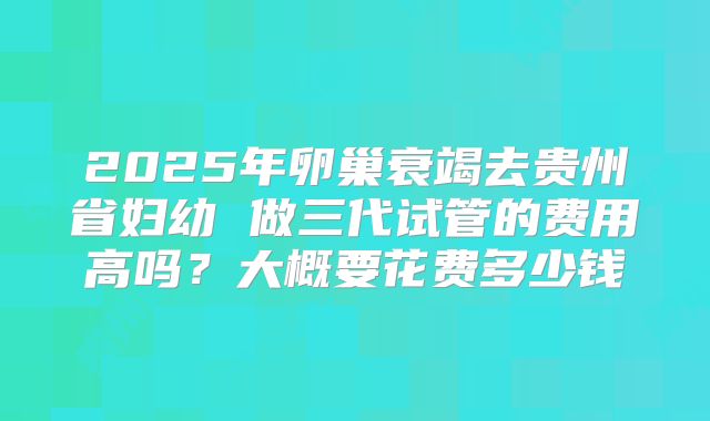 2025年卵巢衰竭去贵州省妇幼 做三代试管的费用高吗？大概要花费多少钱