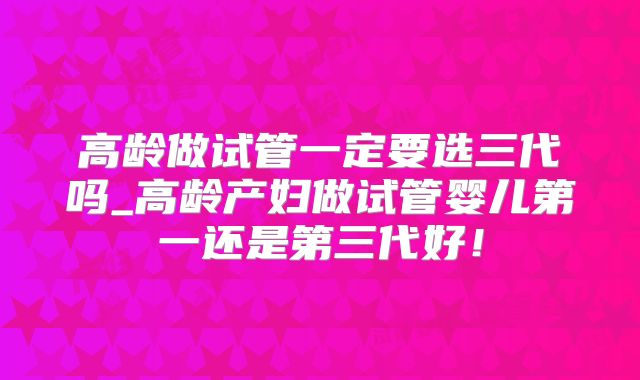 高龄做试管一定要选三代吗_高龄产妇做试管婴儿第一还是第三代好！