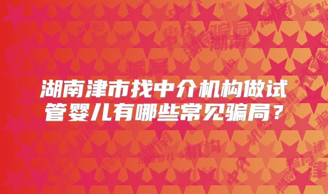 湖南津市找中介机构做试管婴儿有哪些常见骗局？