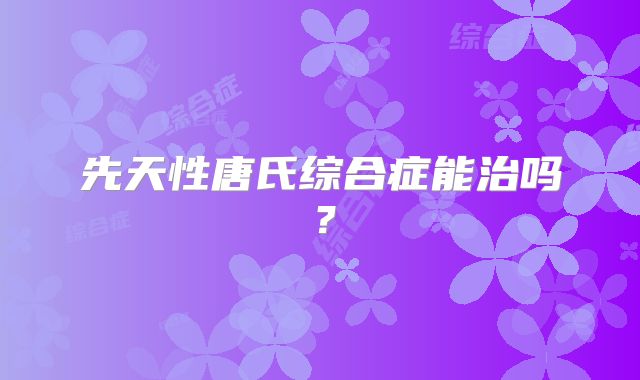 先天性唐氏综合症能治吗？