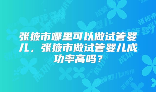 张掖市哪里可以做试管婴儿,张掖市做试管婴儿成功率高吗?
