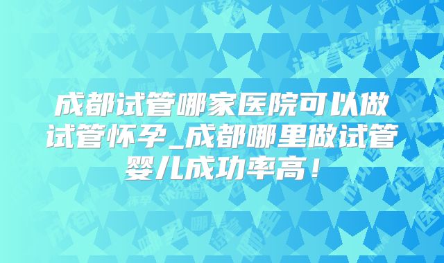 成都试管哪家医院可以做试管怀孕_成都哪里做试管婴儿成功率高！