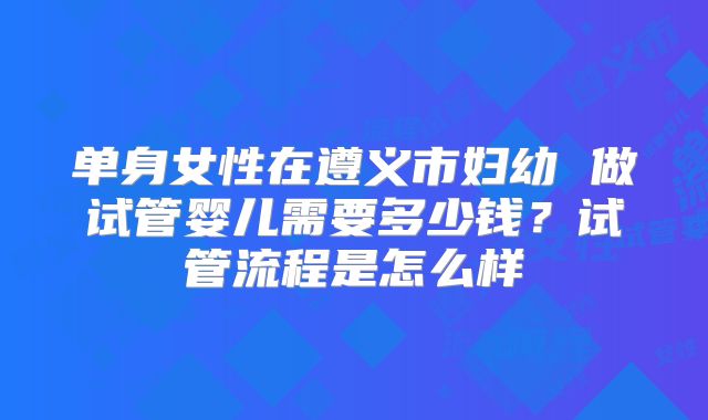 单身女性在遵义市妇幼 做试管婴儿需要多少钱？试管流程是怎么样