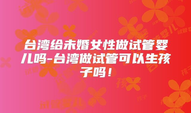 台湾给未婚女性做试管婴儿吗-台湾做试管可以生孩子吗!
