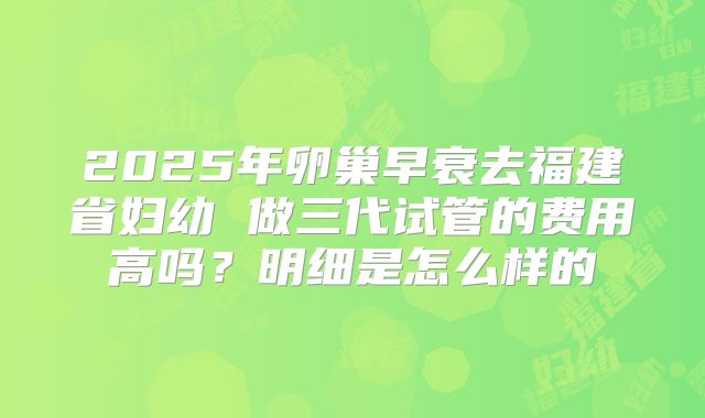 2025年卵巢早衰去福建省妇幼 做三代试管的费用高吗？明细是怎么样的