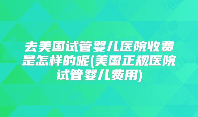 去美国试管婴儿医院收费是怎样的呢(美国正规医院试管婴儿费用)