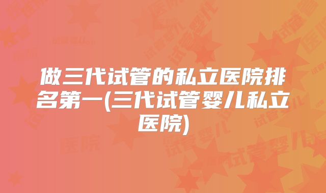 做三代试管的私立医院排名第一(三代试管婴儿私立医院)