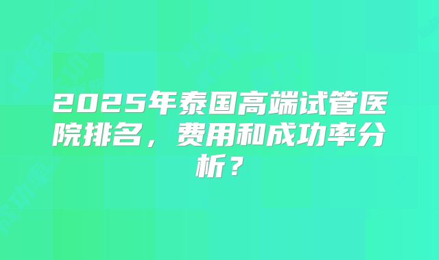 2025年泰国高端试管医院排名，费用和成功率分析？