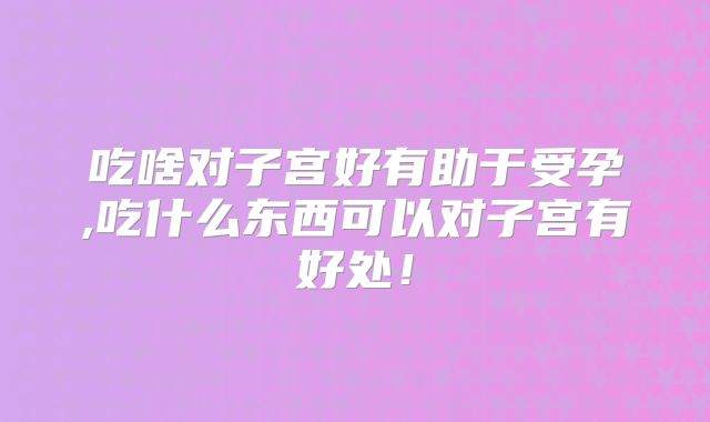 吃啥对子宫好有助于受孕,吃什么东西可以对子宫有好处！
