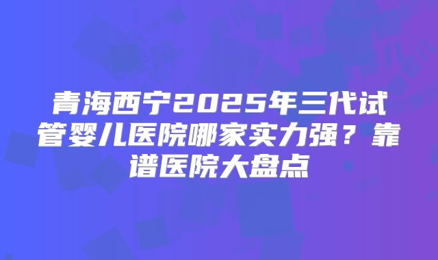 青海西宁2025年三代试管婴儿医院哪家实力强？靠谱医院大盘点