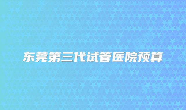 东莞第三代试管医院预算