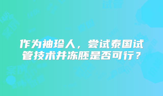 作为袖珍人，尝试泰国试管技术并冻胚是否可行？