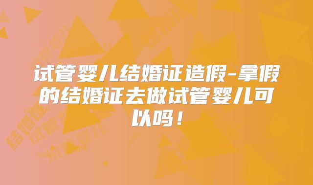 试管婴儿结婚证造假-拿假的结婚证去做试管婴儿可以吗！