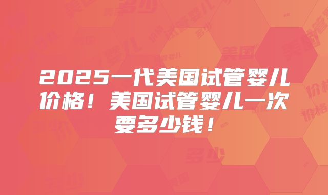 2025一代美国试管婴儿价格!美国试管婴儿一次要多少钱!