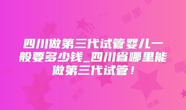 四川做第三代试管婴儿一般要多少钱_四川省哪里能做第三代试管！