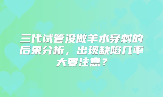 三代试管没做羊水穿刺的后果分析，出现缺陷几率大要注意？