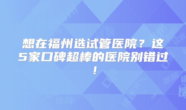 想在福州选试管医院？这5家口碑超棒的医院别错过！