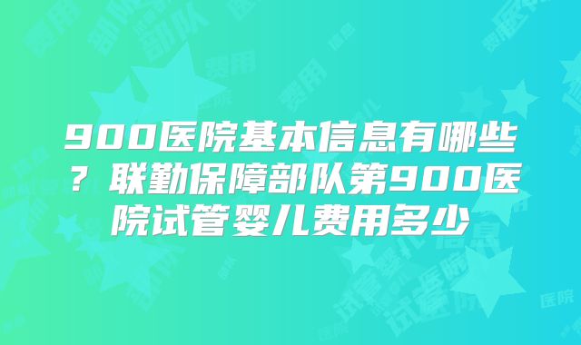 900医院基本信息有哪些？联勤保障部队第900医院试管婴儿费用多少
