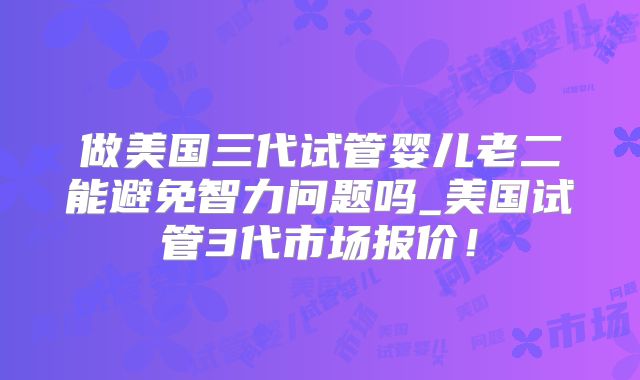 做美国三代试管婴儿老二能避免智力问题吗_美国试管3代市场报价！